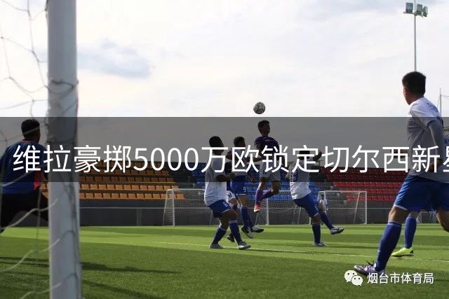 维拉豪掷5000万欧锁定切尔西新星加纳乔