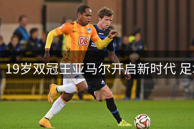 19岁双冠王亚马尔开启新时代 足坛权力版图迎来洗牌
